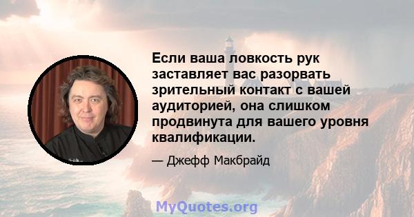 Если ваша ловкость рук заставляет вас разорвать зрительный контакт с вашей аудиторией, она слишком продвинута для вашего уровня квалификации.