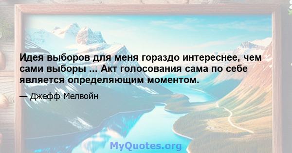 Идея выборов для меня гораздо интереснее, чем сами выборы ... Акт голосования сама по себе является определяющим моментом.