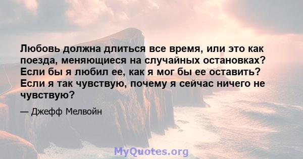 Любовь должна длиться все время, или это как поезда, меняющиеся на случайных остановках? Если бы я любил ее, как я мог бы ее оставить? Если я так чувствую, почему я сейчас ничего не чувствую?