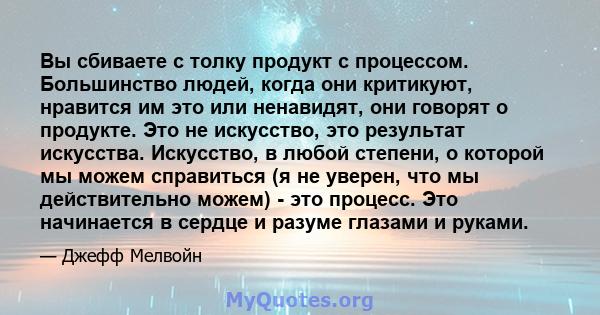 Вы сбиваете с толку продукт с процессом. Большинство людей, когда они критикуют, нравится им это или ненавидят, они говорят о продукте. Это не искусство, это результат искусства. Искусство, в любой степени, о которой мы 