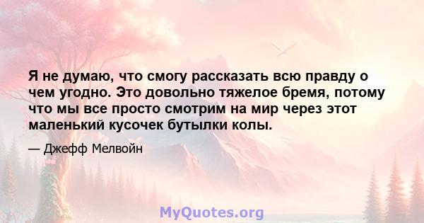 Я не думаю, что смогу рассказать всю правду о чем угодно. Это довольно тяжелое бремя, потому что мы все просто смотрим на мир через этот маленький кусочек бутылки колы.