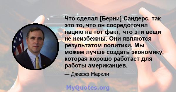 Что сделал [Берни] Сандерс, так это то, что он сосредоточил нацию на тот факт, что эти вещи не неизбежны. Они являются результатом политики. Мы можем лучше создать экономику, которая хорошо работает для работы