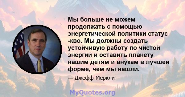 Мы больше не можем продолжать с помощью энергетической политики статус -кво. Мы должны создать устойчивую работу по чистой энергии и оставить планету нашим детям и внукам в лучшей форме, чем мы нашли.