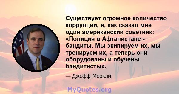 Существует огромное количество коррупции, и, как сказал мне один американский советник: «Полиция в Афганистане - бандиты. Мы экипируем их, мы тренируем их, а теперь они оборудованы и обучены бандитисты».