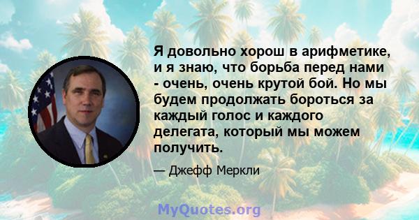 Я довольно хорош в арифметике, и я знаю, что борьба перед нами - очень, очень крутой бой. Но мы будем продолжать бороться за каждый голос и каждого делегата, который мы можем получить.