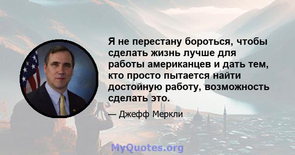 Я не перестану бороться, чтобы сделать жизнь лучше для работы американцев и дать тем, кто просто пытается найти достойную работу, возможность сделать это.