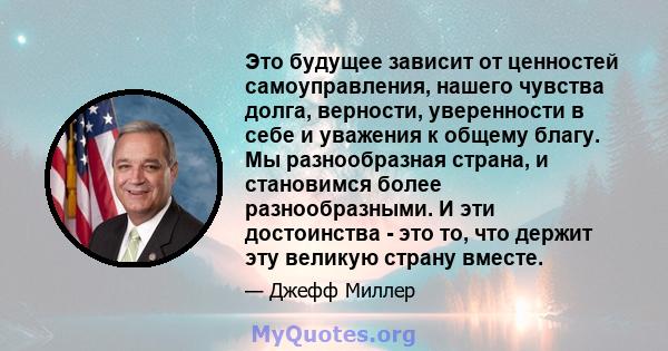 Это будущее зависит от ценностей самоуправления, нашего чувства долга, верности, уверенности в себе и уважения к общему благу. Мы разнообразная страна, и становимся более разнообразными. И эти достоинства - это то, что