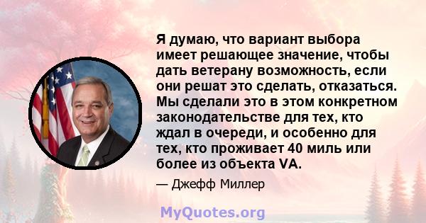 Я думаю, что вариант выбора имеет решающее значение, чтобы дать ветерану возможность, если они решат это сделать, отказаться. Мы сделали это в этом конкретном законодательстве для тех, кто ждал в очереди, и особенно для 