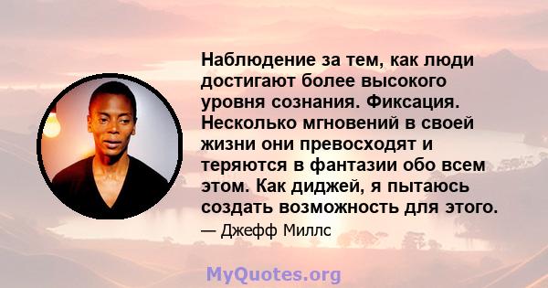 Наблюдение за тем, как люди достигают более высокого уровня сознания. Фиксация. Несколько мгновений в своей жизни они превосходят и теряются в фантазии обо всем этом. Как диджей, я пытаюсь создать возможность для этого.