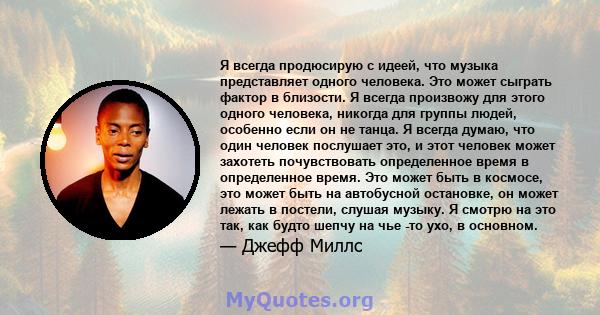 Я всегда продюсирую с идеей, что музыка представляет одного человека. Это может сыграть фактор в близости. Я всегда произвожу для этого одного человека, никогда для группы людей, особенно если он не танца. Я всегда