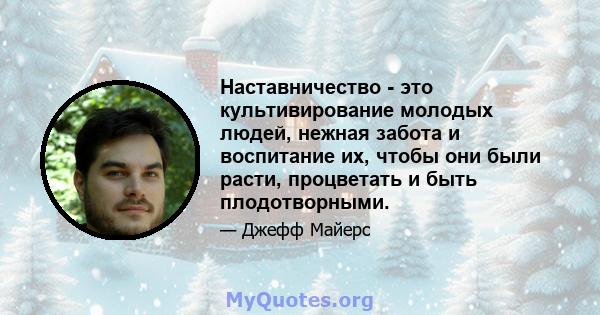 Наставничество - это культивирование молодых людей, нежная забота и воспитание их, чтобы они были расти, процветать и быть плодотворными.