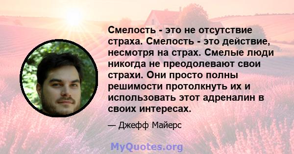 Смелость - это не отсутствие страха. Смелость - это действие, несмотря на страх. Смелые люди никогда не преодолевают свои страхи. Они просто полны решимости протолкнуть их и использовать этот адреналин в своих интересах.