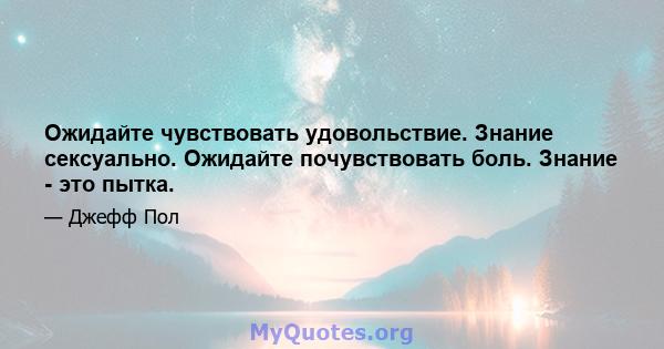 Ожидайте чувствовать удовольствие. Знание сексуально. Ожидайте почувствовать боль. Знание - это пытка.