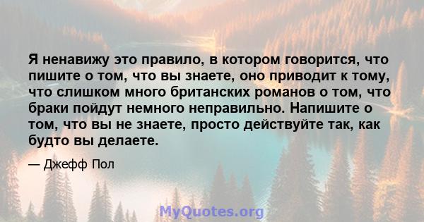 Я ненавижу это правило, в котором говорится, что пишите о том, что вы знаете, оно приводит к тому, что слишком много британских романов о том, что браки пойдут немного неправильно. Напишите о том, что вы не знаете,