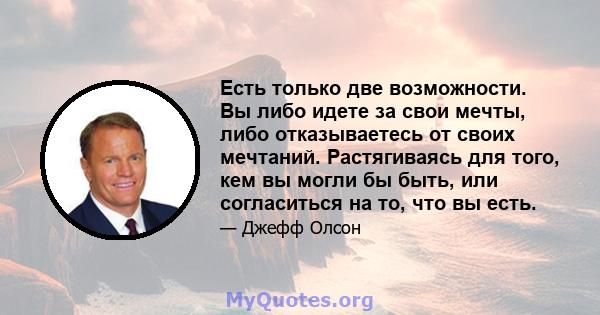 Есть только две возможности. Вы либо идете за свои мечты, либо отказываетесь от своих мечтаний. Растягиваясь для того, кем вы могли бы быть, или согласиться на то, что вы есть.