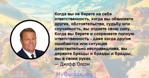 Когда вы не берете на себя ответственность, когда вы обвиняете других, обстоятельства, судьбу или случайность, вы отдаете свою силу. Когда вы берете и сохраняете полную ответственность - даже когда другие ошибаются или