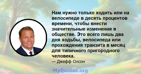 Нам нужно только ходить или на велосипеде в десять процентов времени, чтобы внести значительные изменения в обществе. Это всего лишь два дня ходьбы, велосипеда или прохождения транзита в месяц для типичного пригородного 