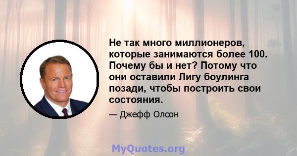 Не так много миллионеров, которые занимаются более 100. Почему бы и нет? Потому что они оставили Лигу боулинга позади, чтобы построить свои состояния.