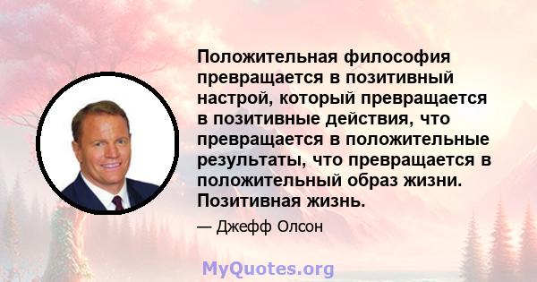 Положительная философия превращается в позитивный настрой, который превращается в позитивные действия, что превращается в положительные результаты, что превращается в положительный образ жизни. Позитивная жизнь.