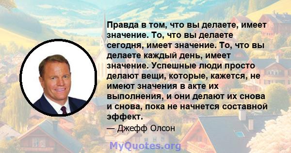 Правда в том, что вы делаете, имеет значение. То, что вы делаете сегодня, имеет значение. То, что вы делаете каждый день, имеет значение. Успешные люди просто делают вещи, которые, кажется, не имеют значения в акте их