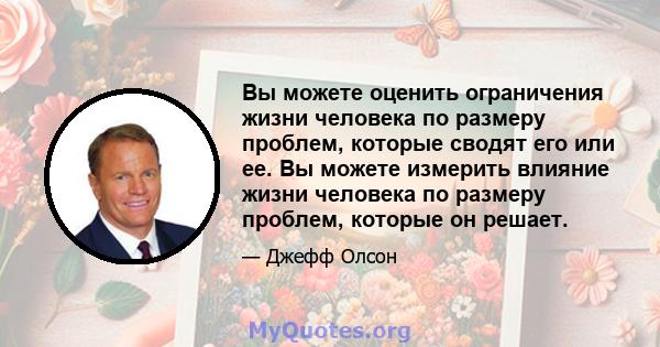 Вы можете оценить ограничения жизни человека по размеру проблем, которые сводят его или ее. Вы можете измерить влияние жизни человека по размеру проблем, которые он решает.