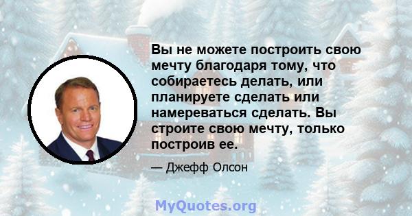 Вы не можете построить свою мечту благодаря тому, что собираетесь делать, или планируете сделать или намереваться сделать. Вы строите свою мечту, только построив ее.