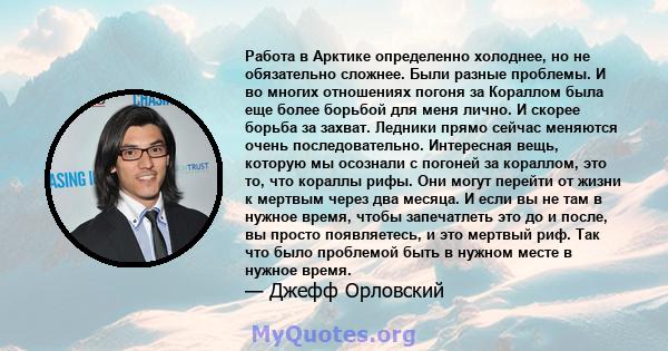 Работа в Арктике определенно холоднее, но не обязательно сложнее. Были разные проблемы. И во многих отношениях погоня за Кораллом была еще более борьбой для меня лично. И скорее борьба за захват. Ледники прямо сейчас