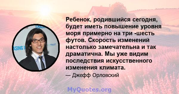 Ребенок, родившийся сегодня, будет иметь повышение уровня моря примерно на три -шесть футов. Скорость изменений настолько замечательна и так драматична. Мы уже видим последствия искусственного изменения климата.