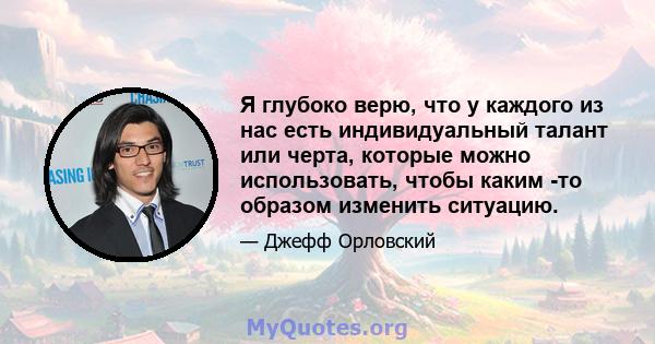 Я глубоко верю, что у каждого из нас есть индивидуальный талант или черта, которые можно использовать, чтобы каким -то образом изменить ситуацию.