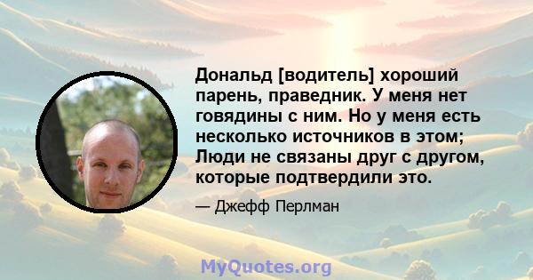 Дональд [водитель] хороший парень, праведник. У меня нет говядины с ним. Но у меня есть несколько источников в этом; Люди не связаны друг с другом, которые подтвердили это.