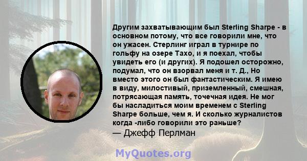 Другим захватывающим был Sterling Sharpe - в основном потому, что все говорили мне, что он ужасен. Стерлинг играл в турнире по гольфу на озере Тахо, и я поехал, чтобы увидеть его (и других). Я подошел осторожно,