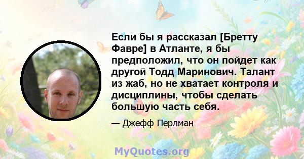 Если бы я рассказал [Бретту Фавре] в Атланте, я бы предположил, что он пойдет как другой Тодд Маринович. Талант из жаб, но не хватает контроля и дисциплины, чтобы сделать большую часть себя.