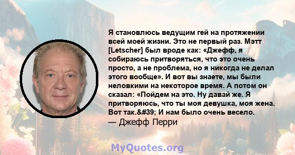 Я становлюсь ведущим гей на протяжении всей моей жизни. Это не первый раз. Мэтт [Letscher] был вроде как: «Джефф, я собираюсь притворяться, что это очень просто, а не проблема, но я никогда не делал этого вообще». И вот 