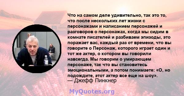 Что на самом деле удивительно, так это то, что после нескольких лет жизни с персонажами и написанием персонажей и разговоров о персонажах, когда мы сидим в комнате писателей и разбиваем эпизоды, это поражает вас, каждый 