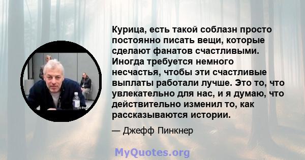 Курица, есть такой соблазн просто постоянно писать вещи, которые сделают фанатов счастливыми. Иногда требуется немного несчастья, чтобы эти счастливые выплаты работали лучше. Это то, что увлекательно для нас, и я думаю, 