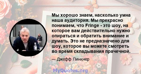 Мы хорошо знаем, насколько умна наша аудитория. Мы прекрасно понимаем, что Fringe - это шоу, на которое вам действительно нужно опираться и обратить внимание и думать. Это не предназначено для шоу, которое вы можете