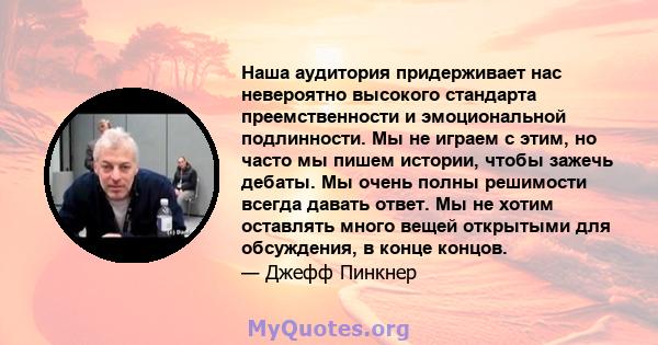 Наша аудитория придерживает нас невероятно высокого стандарта преемственности и эмоциональной подлинности. Мы не играем с этим, но часто мы пишем истории, чтобы зажечь дебаты. Мы очень полны решимости всегда давать