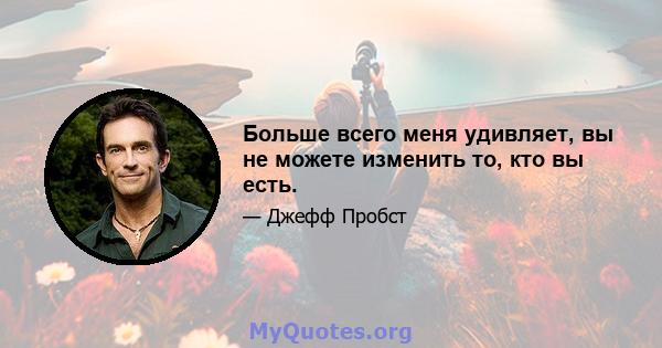 Больше всего меня удивляет, вы не можете изменить то, кто вы есть.