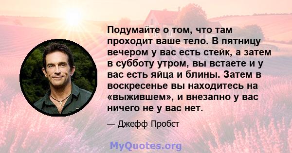 Подумайте о том, что там проходит ваше тело. В пятницу вечером у вас есть стейк, а затем в субботу утром, вы встаете и у вас есть яйца и блины. Затем в воскресенье вы находитесь на «выжившем», и внезапно у вас ничего не 