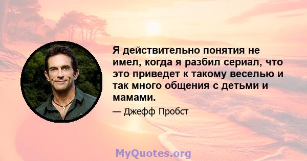 Я действительно понятия не имел, когда я разбил сериал, что это приведет к такому веселью и так много общения с детьми и мамами.