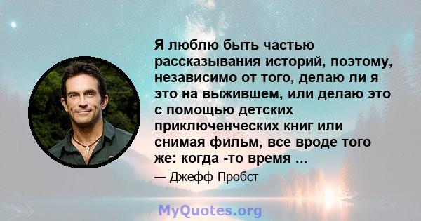 Я люблю быть частью рассказывания историй, поэтому, независимо от того, делаю ли я это на выжившем, или делаю это с помощью детских приключенческих книг или снимая фильм, все вроде того же: когда -то время ...