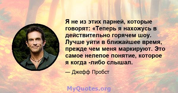 Я не из этих парней, которые говорят: «Теперь я нахожусь в действительно горячем шоу. Лучше уйти в ближайшее время, прежде чем меня маркируют. Это самое нелепое понятие, которое я когда -либо слышал.