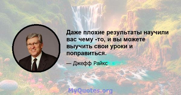 Даже плохие результаты научили вас чему -то, и вы можете выучить свои уроки и поправиться.