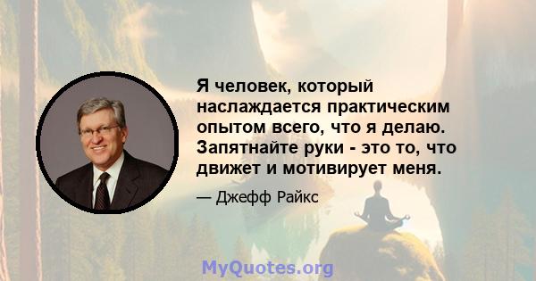 Я человек, который наслаждается практическим опытом всего, что я делаю. Запятнайте руки - это то, что движет и мотивирует меня.