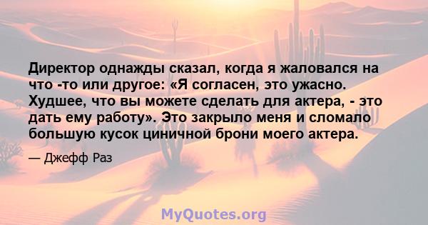 Директор однажды сказал, когда я жаловался на что -то или другое: «Я согласен, это ужасно. Худшее, что вы можете сделать для актера, - это дать ему работу». Это закрыло меня и сломало большую кусок циничной брони моего