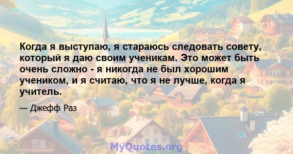 Когда я выступаю, я стараюсь следовать совету, который я даю своим ученикам. Это может быть очень сложно - я никогда не был хорошим учеником, и я считаю, что я не лучше, когда я учитель.