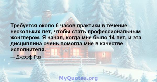 Требуется около 6 часов практики в течение нескольких лет, чтобы стать профессиональным жонглером. Я начал, когда мне было 14 лет, и эта дисциплина очень помогла мне в качестве исполнителя.