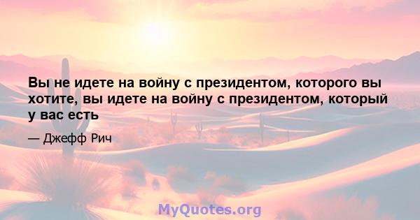 Вы не идете на войну с президентом, которого вы хотите, вы идете на войну с президентом, который у вас есть