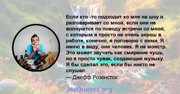 Если кто -то подходит ко мне на шоу и разговаривает со мной, если они не волнуются по поводу встречи со мной, с которым я просто не очень хорош в работе, конечно, я поговорю с ними. Я имею в виду, они человек. Я не