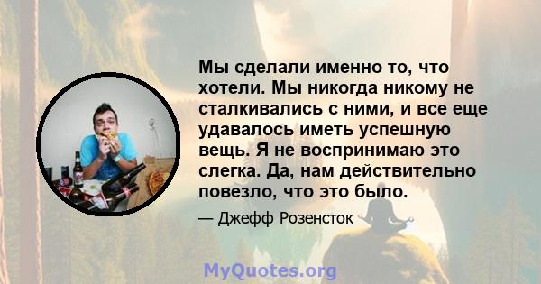 Мы сделали именно то, что хотели. Мы никогда никому не сталкивались с ними, и все еще удавалось иметь успешную вещь. Я не воспринимаю это слегка. Да, нам действительно повезло, что это было.